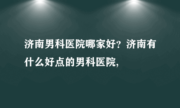 济南男科医院哪家好？济南有什么好点的男科医院,