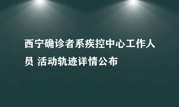 西宁确诊者系疾控中心工作人员 活动轨迹详情公布