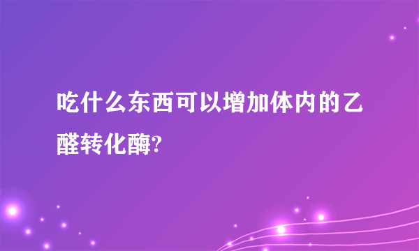 吃什么东西可以增加体内的乙醛转化酶?