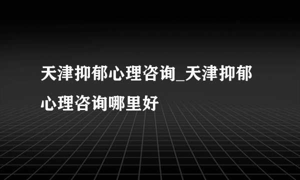 天津抑郁心理咨询_天津抑郁心理咨询哪里好