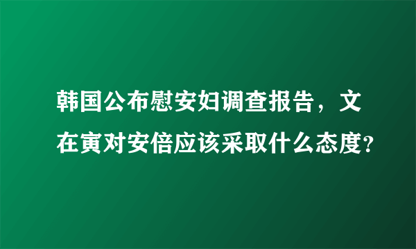 韩国公布慰安妇调查报告，文在寅对安倍应该采取什么态度？