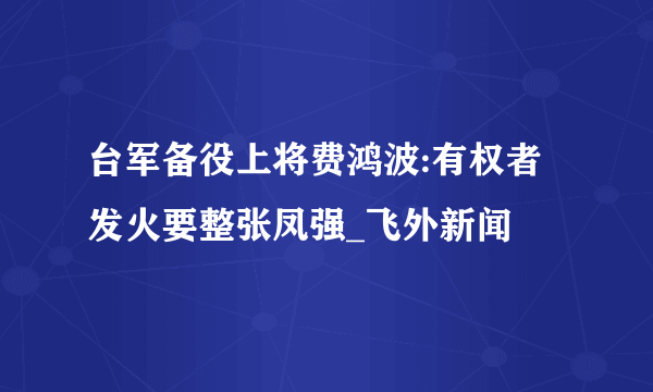 台军备役上将费鸿波:有权者发火要整张凤强_飞外新闻