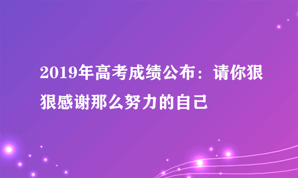 2019年高考成绩公布：请你狠狠感谢那么努力的自己