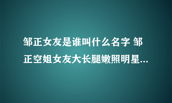 邹正女友是谁叫什么名字 邹正空姐女友大长腿嫩照明星范儿十足