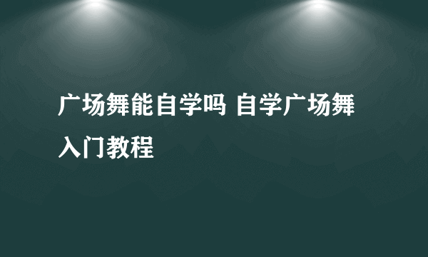 广场舞能自学吗 自学广场舞入门教程