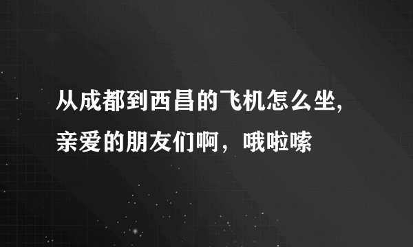 从成都到西昌的飞机怎么坐,亲爱的朋友们啊，哦啦嗦