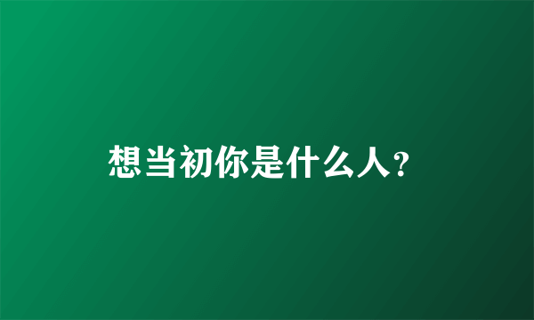 想当初你是什么人？