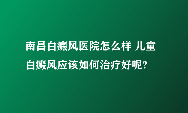 南昌白癜风医院怎么样 儿童白癜风应该如何治疗好呢?