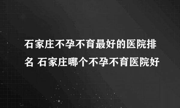 石家庄不孕不育最好的医院排名 石家庄哪个不孕不育医院好