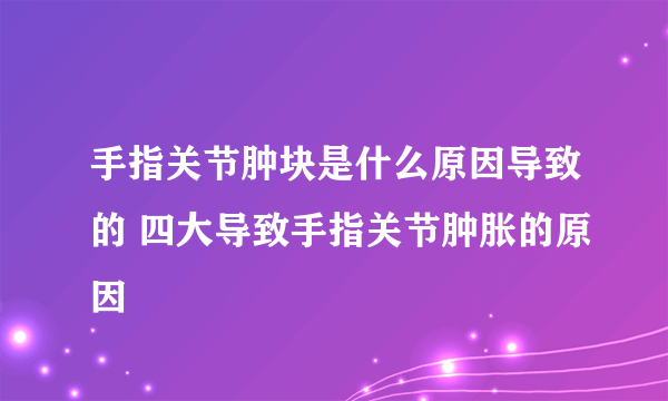 手指关节肿块是什么原因导致的 四大导致手指关节肿胀的原因