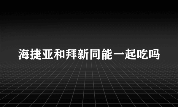 海捷亚和拜新同能一起吃吗