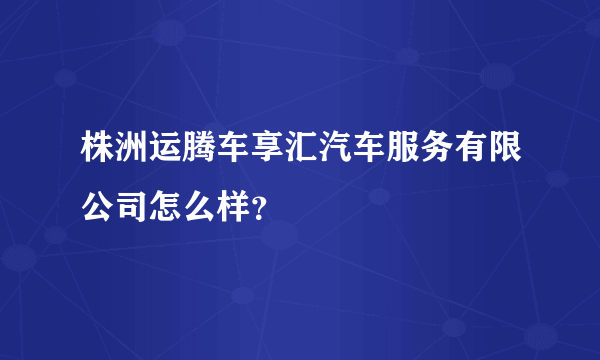 株洲运腾车享汇汽车服务有限公司怎么样？