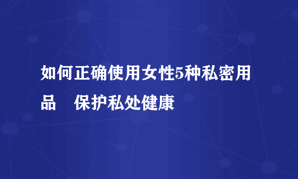 如何正确使用女性5种私密用品 保护私处健康