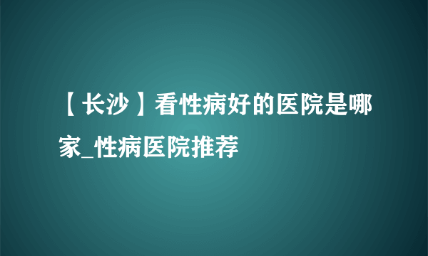 【长沙】看性病好的医院是哪家_性病医院推荐