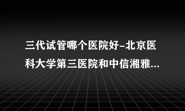 三代试管哪个医院好-北京医科大学第三医院和中信湘雅是国内试管婴儿成功率比较高的医院！