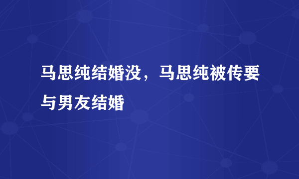 马思纯结婚没，马思纯被传要与男友结婚