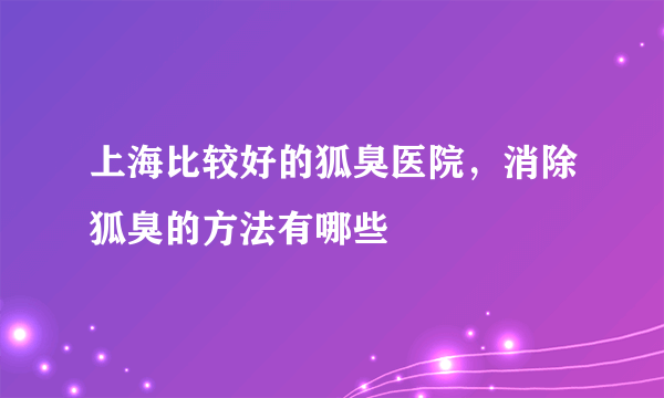 上海比较好的狐臭医院，消除狐臭的方法有哪些