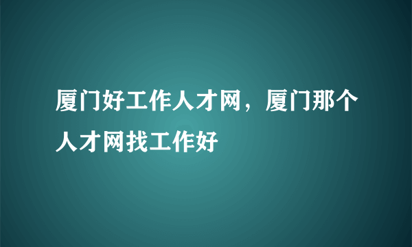 厦门好工作人才网，厦门那个人才网找工作好