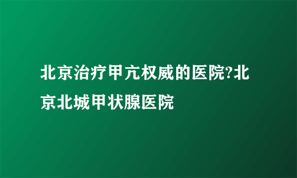 北京治疗甲亢权威的医院?北京北城甲状腺医院