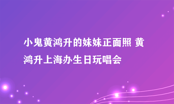 小鬼黄鸿升的妹妹正面照 黄鸿升上海办生日玩唱会