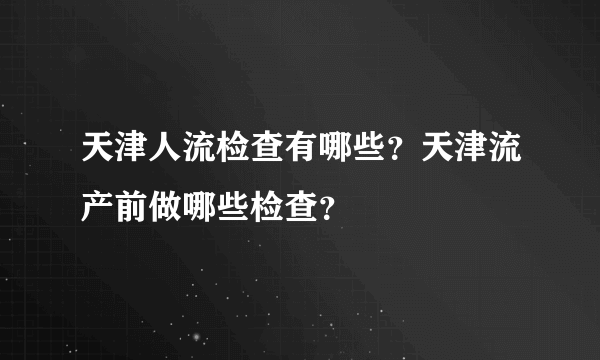 天津人流检查有哪些？天津流产前做哪些检查？