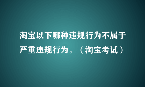 淘宝以下哪种违规行为不属于严重违规行为。（淘宝考试）