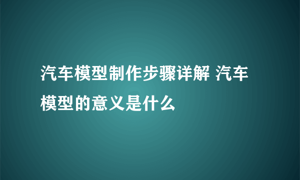 汽车模型制作步骤详解 汽车模型的意义是什么