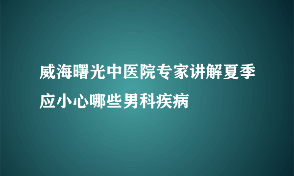 威海曙光中医院专家讲解夏季应小心哪些男科疾病