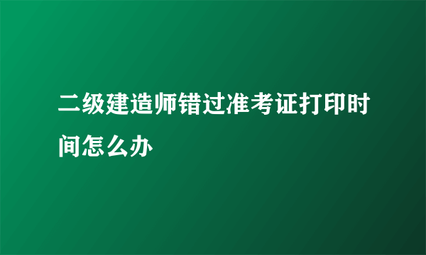 二级建造师错过准考证打印时间怎么办