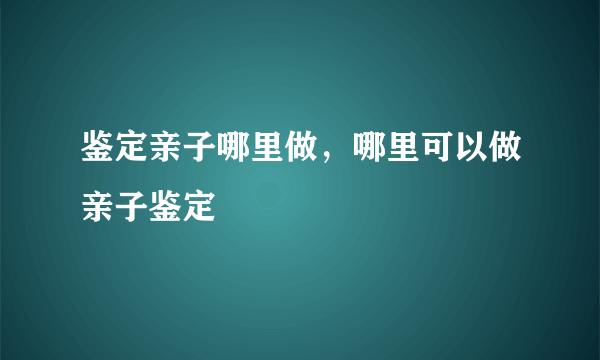 鉴定亲子哪里做，哪里可以做亲子鉴定