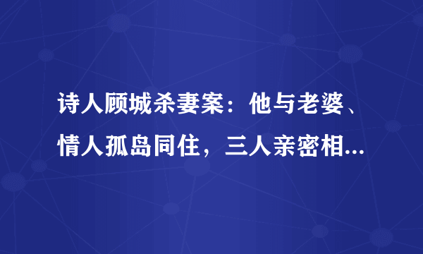 诗人顾城杀妻案：他与老婆、情人孤岛同住，三人亲密相处达两年多