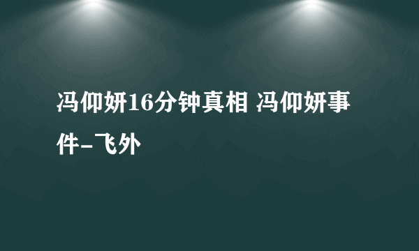 冯仰妍16分钟真相 冯仰妍事件-飞外