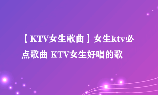 【KTV女生歌曲】女生ktv必点歌曲 KTV女生好唱的歌