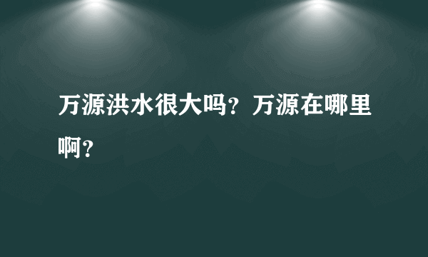 万源洪水很大吗？万源在哪里啊？