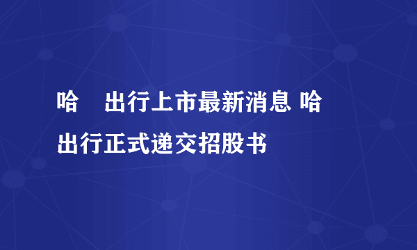 哈啰出行上市最新消息 哈啰出行正式递交招股书