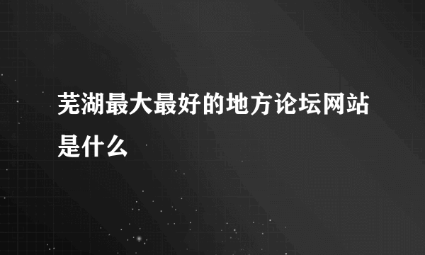 芜湖最大最好的地方论坛网站是什么