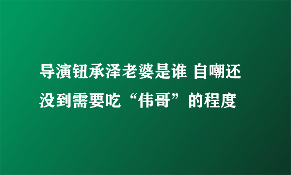 导演钮承泽老婆是谁 自嘲还没到需要吃“伟哥”的程度