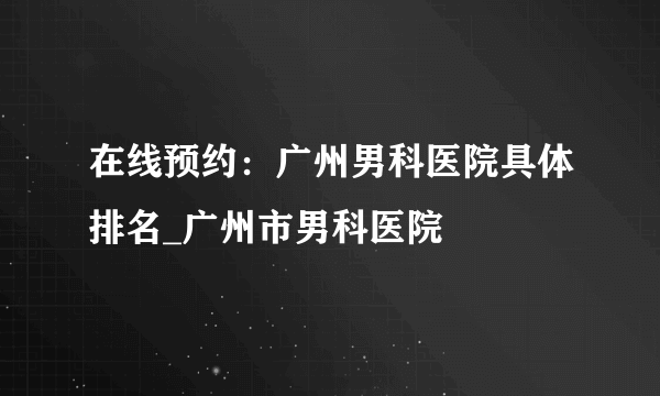 在线预约：广州男科医院具体排名_广州市男科医院