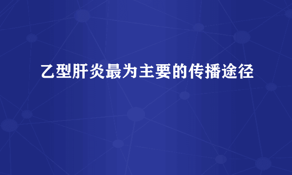 乙型肝炎最为主要的传播途径