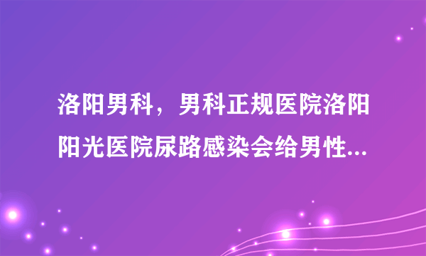 洛阳男科，男科正规医院洛阳阳光医院尿路感染会给男性带来哪些伤害?尿路感染要怎么护理?