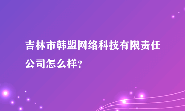 吉林市韩盟网络科技有限责任公司怎么样？