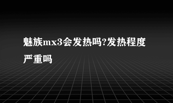 魅族mx3会发热吗?发热程度严重吗