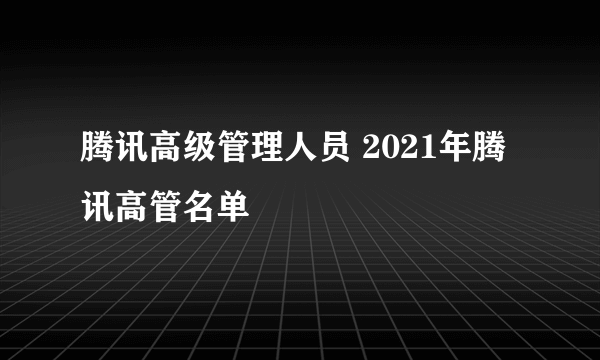 腾讯高级管理人员 2021年腾讯高管名单