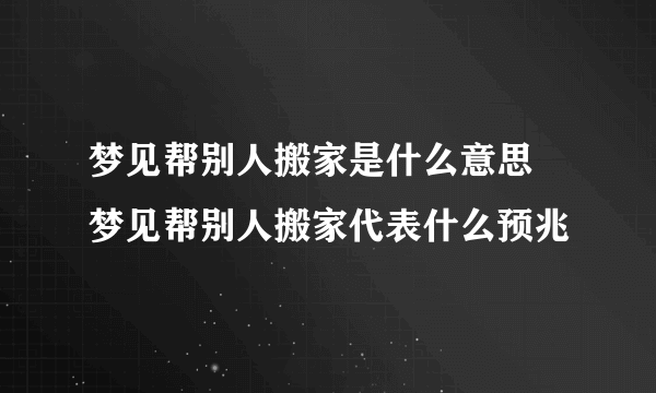 梦见帮别人搬家是什么意思 梦见帮别人搬家代表什么预兆