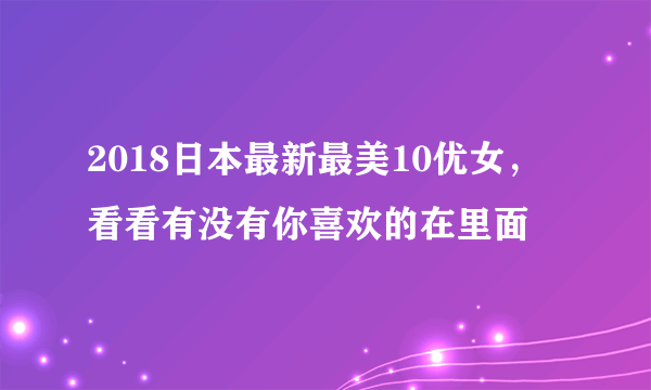 2018日本最新最美10优女，看看有没有你喜欢的在里面 