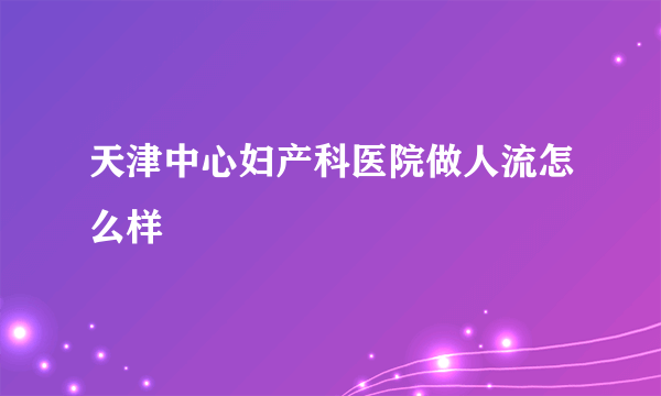 天津中心妇产科医院做人流怎么样