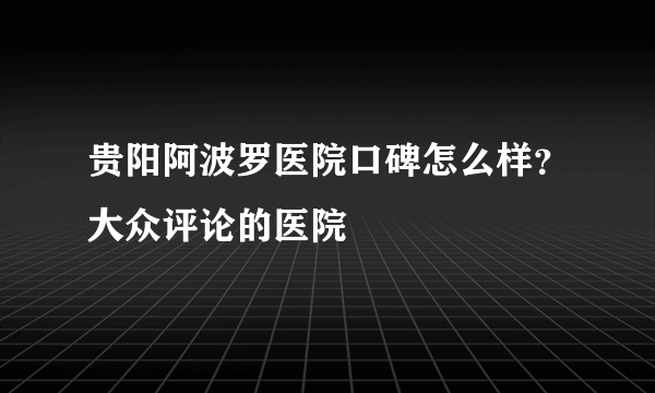 贵阳阿波罗医院口碑怎么样？大众评论的医院