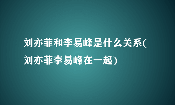 刘亦菲和李易峰是什么关系(刘亦菲李易峰在一起)