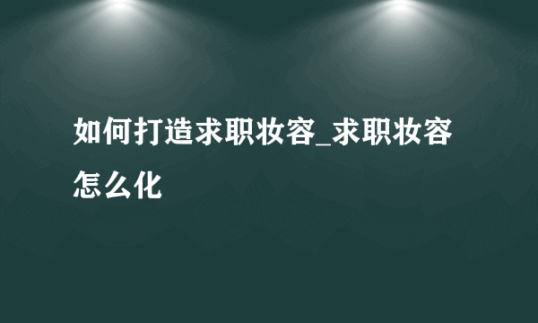 如何打造求职妆容_求职妆容怎么化