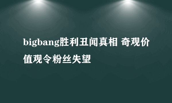 bigbang胜利丑闻真相 奇观价值观令粉丝失望